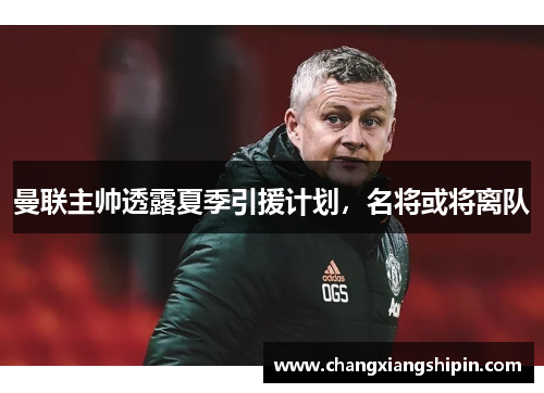 曼联主帅透露夏季引援计划，名将或将离队