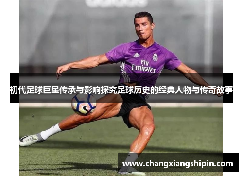 初代足球巨星传承与影响探究足球历史的经典人物与传奇故事