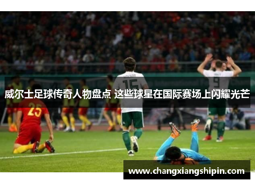 威尔士足球传奇人物盘点 这些球星在国际赛场上闪耀光芒