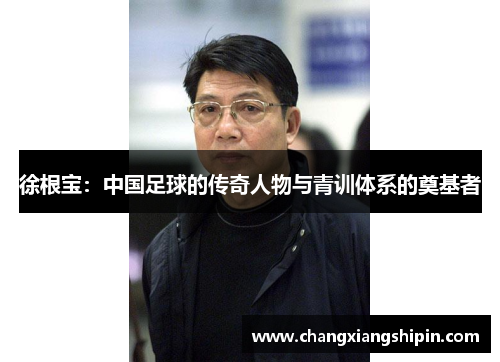 徐根宝：中国足球的传奇人物与青训体系的奠基者