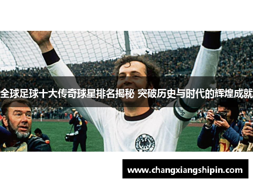 全球足球十大传奇球星排名揭秘 突破历史与时代的辉煌成就