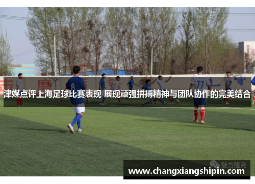 津媒点评上海足球比赛表现 展现顽强拼搏精神与团队协作的完美结合