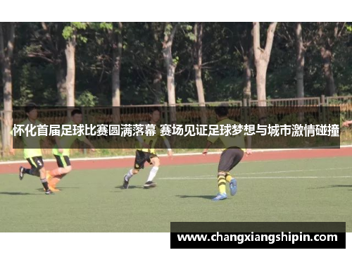 怀化首届足球比赛圆满落幕 赛场见证足球梦想与城市激情碰撞